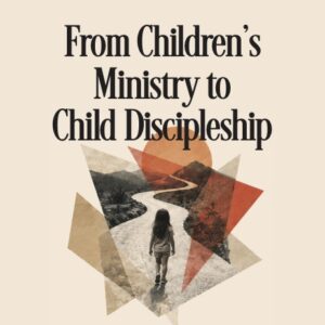 From Children’s Ministry to Child Discipleship: A Journey to Faith That Lasts
